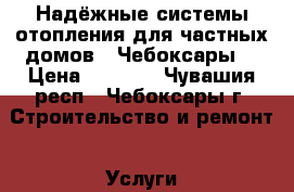 Надёжные системы отопления для частных домов.  Чебоксары. › Цена ­ 1 000 - Чувашия респ., Чебоксары г. Строительство и ремонт » Услуги   . Чувашия респ.